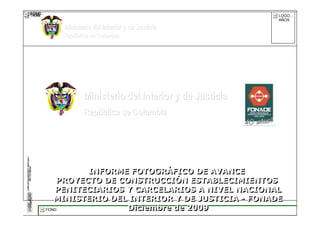 FOND
FOND
TRAMA                                                      LOGO...
                                                           AÑOS

            Ministerio del Interior y de Justicia
            República de Colombia




                   Ministerio del Interior y de Justicia
                   República de Colombia




                   INFORME FOTOGRÁFICO DE AVANCE
                   INFORME FOTOGRÁFICO DE AVANCE
            PROYECTO DE CONSTRUCCIÓN ESTABLECIMIENTOS
             PROYECTO DE CONSTRUCCIÓN ESTABLECIMIENTOS
           PENITECIARIOS Y CARCELARIOS A NIVEL NACIONAL
            PENITECIARIOS Y CARCELARIOS A NIVEL NACIONAL
           MINISTERIO DEL INTERIOR Y DE JUSTICIA - FONADE
           MINISTERIO DEL INTERIOR Y DE JUSTICIA - FONADE
        FOND              Diciembre de 2009
                           Diciembre de 2009      FONADE - 2009
 