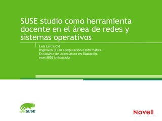 SUSE studio como herramienta
docente en el área de redes y
sistemas operativos
    Luis Lastra Cid
    Ingeniero (E) en Computación e Informática.
    Estudiante de Licenciatura en Educación.
    openSUSE Ambassador
 