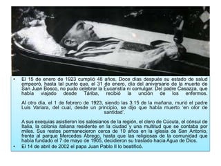 • El 15 de enero de 1923 cumplió 48 años. Doce días después su estado de salud
empeoró, hasta tal punto que, el 31 de enero, día del aniversario de la muerte de
San Juan Bosco, no pudo celebrar la Eucaristía ni comulgar. Del padre Casazza, que
había viajado desde Táriba, recibió la unción de los enfermos.
Al otro día, el 1 de febrero de 1923, siendo las 3:15 de la mañana, murió el padre
Luis Variara, del cual, desde un principio, se dijo que había muerto ‘en olor de
santidad’.
A sus exequias asistieron los salesianos de la región, el clero de Cúcuta, el cónsul de
Italia, la colonia italiana residente en la ciudad y una multitud que se contaba por
miles. Sus restos permanecieron cerca de 10 años en la iglesia de San Antonio,
frente al parque Mercedes Ábrego, hasta que las religiosas de la comunidad que
había fundado el 7 de mayo de 1905, decidieron su traslado hacia Agua de Dios.
• El 14 de abril de 2002 el papa Juan Pablo II lo beatificó.
 