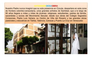EXTENSIÓNDESUOBRA
Nuestro Padre nunca imaginó que su sola presencia en Cúcuta, despertara en esta zona
de frontera colombo-venezolana, unos grandes anhelos de Santidad, que a lo largo de
90 años llegara a miles y miles de jóvenes: religiosas, estudiantes, padres de familia,
sacerdotes y socios del Movimiento Secular, desde sus obras del Colegio Sagrados
Corazones, Padre Luis Variara, su Centro de Villa del Rosario y las grandes obras
pastorales y educativas en Táriba, Valencia, Caracas y Puerto La Cruz en Venezuela-
 