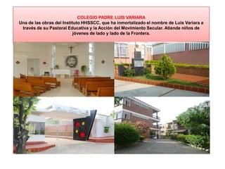 COLEGIO PADRE LUIS VARIARA
Una de las obras del Instituto HHSSCC, que ha inmortalizado el nombre de Luis Variara a
través de su Pastoral Educativa y la Acción del Movimiento Secular. Atiende niños de
jóvenes de lado y lado de la Frontera.
 