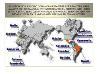 EL SEÑOR DIOS, ESCOGIO CON AMOR A ESTA TIERRA DE FRONTERA, PARA
LLAMAR A SU HIJO AMADO AL ETERNO DESCANSO EN SU REINO, NOS LO DIO
SANTO Y SANTO SE LO LLEVÓ, PARA QUE SU SANTIDAD SE EXTENDIERA POR
TODA LA TIERRA EN LA VIVENCIA DEL CARISMA SALESIANO VICTIMAL.
 