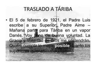 TRASLADO A TÁRIBA
• El 5 de febrero de 1921, el Padre Luis
escribe a su Superior: Padre Aime –
Mañana parto para Táriba en un vapor
Danés. Voy lleno de buena voluntad. La
Gracia y Voluntad de Dios me sostendrán.
Quiero cumplir lo mejor posible cuanto los
superiores quieran.
 