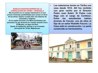 BASÍLICA NUESTRA SEÑORA DE LA
CONSOLACIÓN EN TÁRIBA - VENEZUELA
Me encuentro en un campo espiritual en el cual
preveo inmensas posibilidades para actuar en favor
de las almas. Espero cumplir bien mis deberes de
sacerdote y religioso.
En la capilla encontré una María Auxiliadora tan
parecida a la que tenemos en nuestro querido Cerro
El Mirador, en Agua de Dios.
Desde mi habitación alcanzo a ver el templo
parroquial de Táriba, Majestuoso.
• Los salesianos tenían en Táriba una
casa desde 1914. Allí fue recibido
con gran cariño por el Director
Padre Juan Soleri. El Padre Luis
llega con el cargo de Confesor.
Entre los estudiantes habían
jóvenes de Cúcuta; uno de ellos el
hijo de un señor Rodolfo Faccini. La
Casa está en construcción. La parte
construida es hermosísima.
 