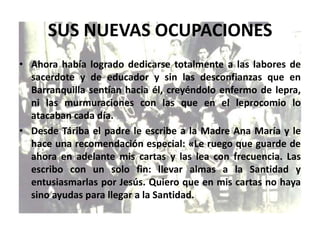 SUS NUEVAS OCUPACIONES
• Ahora había logrado dedicarse totalmente a las labores de
sacerdote y de educador y sin las desconfianzas que en
Barranquilla sentían hacia él, creyéndolo enfermo de lepra,
ni las murmuraciones con las que en el leprocomio lo
atacaban cada día.
• Desde Táriba el padre le escribe a la Madre Ana María y le
hace una recomendación especial: «Le ruego que guarde de
ahora en adelante mis cartas y las lea con frecuencia. Las
escribo con un solo fin: llevar almas a la Santidad y
entusiasmarlas por Jesús. Quiero que en mis cartas no haya
sino ayudas para llegar a la Santidad.
 