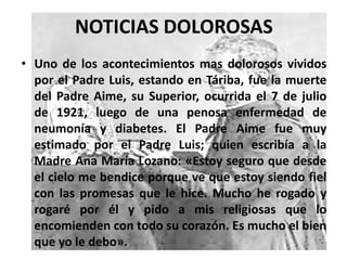 NOTICIAS DOLOROSAS
• Uno de los acontecimientos mas dolorosos vividos
por el Padre Luis, estando en Táriba, fue la muerte
del Padre Aime, su Superior, ocurrida el 7 de julio
de 1921, luego de una penosa enfermedad de
neumonía y diabetes. El Padre Aime fue muy
estimado por el Padre Luis; quien escribía a la
Madre Ana María Lozano: «Estoy seguro que desde
el cielo me bendice porque ve que estoy siendo fiel
con las promesas que le hice. Mucho he rogado y
rogaré por él y pido a mis religiosas que lo
encomienden con todo su corazón. Es mucho el bien
que yo le debo».
 