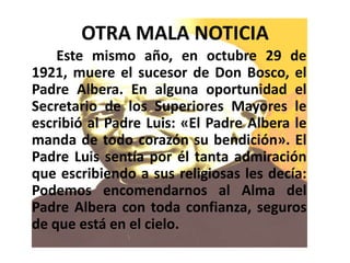 OTRA MALA NOTICIA
• En Este mismo año, en octubre 29 de
1921, muere el sucesor de Don Bosco, el
Padre Albera. En alguna oportunidad el
Secretario de los Superiores Mayores le
escribió al Padre Luis: «El Padre Albera le
manda de todo corazón su bendición». El
Padre Luis sentía por él tanta admiración
que escribiendo a sus religiosas les decía:
Podemos encomendarnos al Alma del
Padre Albera con toda confianza, seguros
de que está en el cielo.
 