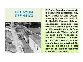 EL CAMBIO
DEFINITIVO
• El Padre Caroglio, director de
la casa, toma la decisión: hay
que trasladarlo para Cúcuta,
antes que suceda lo peor. El
Sr Rodolfo Faccini, Italiano,
cooperador salesiano que
vivía en Cúcuta y quien tenía
un hijo estudiando en la Casa
salesiana de Táriba, ofreció
su casa para hospedar al
ilustre enfermo. Faccini
gozaba de buena posición
económica y generosidad. Su
casa se ubicaba en lo que
hoy es la avenida segunda
con calle 11 del centro.
 