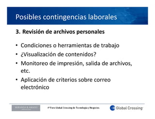 Posibles contingencias laborales
3. Revisión de archivos personales

• Condiciones o herramientas de trabajo
• ¿Visualización de contenidos?
• Monitoreo de impresión, salida de archivos, 
  etc.
• Aplicación de criterios sobre correo 
   p
  electrónico


LOGO ORADOR
 