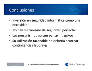 Conclusiones

• Inversión en seguridad informática como una 
                  g
  necesidad
• No hay mecanismo de seguridad perfecto
  No hay mecanismo de seguridad perfecto
• Los mecanismos no son per se intrusivos
• S tili ió
  Su utilización razonable no debería acarrear 
                       bl     d b í
  contingencias laborales 



LOGO ORADOR
 