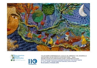 TALLER SOBRE GOBERNANZA DE LA SALUD, DEL AMBIENTE Y DEL DESARROLLO
SUSTENTABLE EN UN CONTEXTO INTER SECTORIAL - ISAGS
Abordaje conjunto de los determinantes sociales y ambientales de la salud.
NCDs, Social determinants and Sustainable Development: The Inherent Agenda
Dr. Luiz A. Galvão - Gerente,Desarrollo Sostenible y Salud Ambiental
Río de Janeiro, 27 Octubre, 2012
 