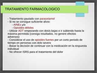 TRATAMIENTO FARMACOLOGICO
- Tratamiento pautado con paracetamol
- Si no se consigue suficiente alivio:
- AINEs y/o
- Opioides débiles
- Utilizar ADT empezando con dosis bajas e ir subiendo hasta la
máxima permitida (consiga resultados, no genere efectos
adversos)
- Considerar el uso de opioides fuertes por un corto periodo de
tiempo en personas con dolo severo
- Basar la decisión de continuar con la medicación en la respuesta
individual
- No ofrecer ISRS para el tratamiento del dolor
 