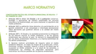 MARCO NORMATIVO
CONSTITUCIÓN POLÍTICA DEL ESTADO PLURINACIONAL DE BOLIVIA – 7
DE FEBRERO DE 2009
 Artículo 342 Es deber del Estado y de la población conservar,
proteger y aprovechar de manera sustentable los recursos
naturales y la biodiversidad, así como mantener el equilibrio del
medio ambiente.
 Artículo 343 La población tiene derecho a la participación en la
gestión ambiental, a ser consultado e informado previamente
sobre decisiones que pudieran afectar a la calidad del medio
ambiente.
 Artículo 347 I. El Estado y la sociedad promoverán la mitigación
de los efectos nocivos al medio ambiente, y de los pasivos
ambientales que afectan al país. Se declara la responsabilidad
por los daños ambientales históricos y la imprescriptibilidad de
los delitos ambientales.
 II. Quienes realicen actividades de impacto sobre el medio
ambiente deberán, en todas las etapas de la producción, evitar,
minimizar, mitigar, remediar, reparar y resarcir los daños que se
ocasionen al medio ambiente y a la salud de las personas, y
establecerán las medidas de seguridad necesarias para
neutralizar los efectos posibles de los pasivos ambientales.
 