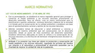 MARCO NORMATIVO
LEY 1333 DE MEDIO AMBIENTE – 27 DE ABRIL DE 1992
 Con su promulgación, se estableció el marco regulador general para proteger y
conservar el medio ambiente y los recursos naturales promoviendo un
desarrollo sostenible. Para tal efecto, crea un marco institucional para la
planificación y gestión ambiental, reconoce derechos y deberes de la sociedad
y el Estado para la conservación de la calidad ambiental y establece una base
para el aprovechamiento racional y óptimo de los recursos naturales.
 Además considera temas de educación y salud ambiental y, ciencias y
tecnología en materia ambiental que son consecuentes con el desarrollo
sostenible. Desde un punto de vista económico del desarrollo sostenible,
establece directrices adecuadas en tanto se refiere a la conservación de los
recursos naturales y la distribución de bienestar intergeneracional (Escobari et.
al. 2005).
 Artículo 1 La presente Ley tiene por objeto la protección y conservación del
medio ambiente y los recursos naturales, regulando las acciones del hombre
con relación a la naturaleza y promoviendo el desarrollo sostenible con la
finalidad de mejorar la calidad de vida de la población.
 