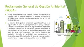 Reglamento General de Gestión Ambiental
(RGGA)
 El Reglamento General de Gestión Ambiental fue puesto en
vigencia bajo el Decreto Supremo 24176 el 8 de Diciembre
de 1995 junto con los demás reglamentos de la Ley del
Medio Ambiente.
 Al tratarse de la gestión ambiental, y por lo definido en el
reglamento, el resto de los reglamentos de la Ley del Medio
Ambiente se relacionan con este reglamento en específico.
Como indica en el Art. 2° del RGGA, gestión ambiental es
“El conjunto de decisiones y actividades orientadas a los
fines del desarrollo sostenible”. Por esto se entiende que
cualquier decisión o actividad que comprometa el
desarrollo sostenible del país, de alguna manera, deberá
cumplir tanto el reglamento específico como el RGGA.
 