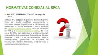 NORMATIVAS CONEXAS AL RPCA
 DECRETO SUPREMO N° 3549 – 2 de mayo de
2018
Artículo 1°.- (Objeto) El presente Decreto Supremo
tiene por objeto modificar, complementar e
incorporar nuevas disposiciones al Reglamento de
Prevención y Control Ambiental - RPCA aprobado
por Decreto Supremo Nº 24176, de 8 de diciembre
de 1995 y el Decreto Supremo Nº 28592, de 17 de
enero de 2006, para optimizar la gestión ambiental,
ajustando los Instrumentos de Regulación de Alcance
Particular - IRAP's y los Procedimientos Técnico-
Administrativos, priorizando las funciones de
Fiscalización y Control Ambiental, en el marco de la
normativa ambiental vigente.
 