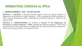 NORMATIVAS CONEXAS AL RPCA
 DECRETO SUPREMO N° 3856 – 3 de abril de 2019
ARTÍCULO 1.- (OBJETO). El presente Decreto Supremo tiene por objeto modificar el
Reglamento de Prevención y Control Ambiental — RPCA, aprobado por Decreto Supremo N°
24176, de 8 de diciembre de 1995, modificado por el Decreto Supremo N° 3549, de 2 de
mayo de 2018.
ARTÍCULO 2.- (MODIFICACIONES). Se modifica el Artículo 17 del Reglamento de
Prevención y Control Ambiental — RPCA, aprobado por Decreto Supremo N° 24176, de 8
de diciembre de 1995, modificado por el Parágrafo I del Artículo 4 del Decreto Supremo N°
3549, de 2 de mayo de 2018, con el siguiente texto:
 