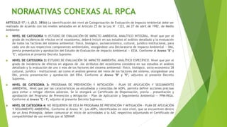 ARTÍCULO 17.- I. (D.S. 3856) La identificación del nivel de Categorización de Evaluación de Impacto Ambiental debe ser
realizada de acuerdo con los niveles señalados en el Artículo 25 de la Ley N° 1333, de 27 de abril de 1992, de Medio
Ambiente:
 NIVEL DE CATEGORÍA 1: ESTUDIO DE EVALUACIÓN DE IMPACTO AMBIENTAL ANALÍTICO INTEGRAL. Nivel que por el
grado de incidencia de efectos en el ecosistema, deberá incluir en sus estudios el análisis detallado y la evaluación
de todos los factores del sistema ambiental: físico, biológico, socioeconómico, cultural, jurídico institucional, para
cada uno de sus respectivos componentes ambientales, otorgándose una Declaratoria de Impacto Ambiental — DIA,
previa presentación y aprobación del Estudio de Evaluación de Impacto Ambiental — EEIA. Conforme al Anexo "B" y
"E", adjuntos al presente Decreto Supremo.
 NIVEL DE CATEGORÍA 2: ESTUDIO DE EVALUACIÓN DE IMPACTO AMBIENTAL ANALÍTICO ESPECÍFICO. Nivel que por el
grado de incidencia de efectos en algunos de .los atributos del ecosistema considera en sus estudios el análisis
detallado y la evaluación de uno o más de los factores del sistema ambiental: físico, biológico, socio-económico 28
cultural, jurídico - institucional; así como el análisis general del resto de los factores del sistema, otorgándose una
DIA, previa presentación y aprobación del EEIA. Conforme al Anexo "B" y "E", adjuntos al presente Decreto
Supremo.
 NIVEL DE CATEGORÍA 3: PROGRAMA DE PREVENCIÓN Y MITIGACIÓN - PLAN DE APLICACIÓN Y SEGUIMIENTO
AMBIENTAL. Nivel que por las características ya estudiadas y conocidas de AOPs, permita definir acciones precisas
para evitar o mitigar efectos adversos. Se le otorgará un Certificado de Dispensación, previa . presentación y
aprobación del Programa de Prevención y Mitigación - Plan de Aplicación y Seguimiento Ambiental — PPM-PASA.
Conforme al Anexo "C - I", adjunto al presente Decreto Supremo.
 NIVEL DE CATEGORÍA 4: NO REQUIEREN DE EEIA NI PROGRAMA DE PREVENCIÓN Y MITIGACIÓN - PLAN DE APLICACIÓN
Y SEGUIMIENTO AMBIENTAL. Conforme al Anexo "A". Las AOPs, identificadas en este nivel, que se encuentren dentro
de un Área Protegida, deben comunicar el inicio de actividades a la AAC respectiva adjuntando el Certificado de
compatibilidad de uso emitido por el SERNAP
.
NORMATIVAS CONEXAS AL RPCA
 