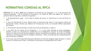 ARTÍCULO 17.- II. (D.S. 3856) Para establecer los Niveles de las Categorías 1, 2 y 3 de Evaluación de
Impacto Ambiental — EIA se utilizará el Formulario y el listado de AOP's del Anexo "A", adjunto al
presente Decreto Supremo, conforme lo siguiente:
 1. El Representante Legal — RL en base al listado del Anexo "A" identificará el nivel de EIA de su
AOP;
 2. Una vez identificado el nivel, deberá llenar el formulario del Anexo "A" que tendrá carácter de
Declaración Jurada, mismas que deberán ser firmadas por el RL y el Consultor RENCA responsable
del llenado;
 3. El formulario será presentado a la AAC para fines de aprobación y registro;
 4. Las AOP's de los niveles de las Categorías 1, 2 y 3, que estén ubicadas en áreas protegidas,
deberán cumplir las disposiciones establecidas en el Reglamento General de Áreas Protegidas,
normas de creación de las áreas protegidas y demás instrumentos de gestión, para este fin se debe
adjuntar al Formulario de Nivel de Categoría Ambiental - FNCA, el Certificado de compatibilidad de
uso emitido por el SERNAP.
 III. En caso, que el RL tenga dificultad para identificar el nivel de categoría según el Anexo "A" podrá
realizar la consulta ante la AAC, remitiendo la información correspondiente de la AOP."
NORMATIVAS CONEXAS AL RPCA
 