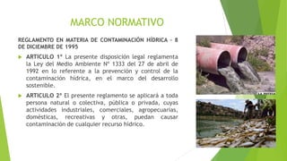 MARCO NORMATIVO
REGLAMENTO EN MATERIA DE CONTAMINACIÓN HÍDRICA – 8
DE DICIEMBRE DE 1995
 ARTICULO 1º La presente disposición legal reglamenta
la Ley del Medio Ambiente Nº 1333 del 27 de abril de
1992 en lo referente a la prevención y control de la
contaminación hídrica, en el marco del desarrollo
sostenible.
 ARTICULO 2º El presente reglamento se aplicará a toda
persona natural o colectiva, pública o privada, cuyas
actividades industriales, comerciales, agropecuarias,
domésticas, recreativas y otras, puedan causar
contaminación de cualquier recurso hídrico.
 