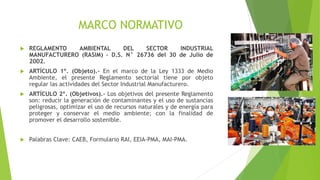 MARCO NORMATIVO
 REGLAMENTO AMBIENTAL DEL SECTOR INDUSTRIAL
MANUFACTURERO (RASIM) – D.S. N° 26736 del 30 de Julio de
2002.
 ARTÍCULO 1º. (Objeto).- En el marco de la Ley 1333 de Medio
Ambiente, el presente Reglamento sectorial tiene por objeto
regular las actividades del Sector Industrial Manufacturero.
 ARTÍCULO 2º. (Objetivos).- Los objetivos del presente Reglamento
son: reducir la generación de contaminantes y el uso de sustancias
peligrosas, optimizar el uso de recursos naturales y de energía para
proteger y conservar el medio ambiente; con la finalidad de
promover el desarrollo sostenible.
 Palabras Clave: CAEB, Formulario RAI, EEIA-PMA, MAI-PMA.
 