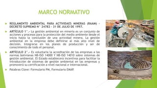 MARCO NORMATIVO
 REGLAMENTO AMBIENTAL PARA ACTIVIDAES MINERAS (RAAM) –
DECRETO SUPREMO N° 24782 – 31 DE JULIO DE 1997.
 ARTÍCULO 1°.- La gestión ambiental en minería es un conjunto de
acciones y procesos para la protección del medio ambiente desde el
inicio hasta la conclusión de una actividad minera. La gestión
ambiental en la empresa debe definirse al más alto nivel de
decisión. Integrarse en los planes de producción y ser de
conocimiento de todo el personal.
 ARTÍCULO 2°.- Es voluntaria la acreditación de las empresas a las
normas bolivianas NB-ISO 14000 Y NB-ISO 14010 sobre sistemas de
gestión ambiental. El Estado establecerá incentivos para facilitar la
introducción de sistemas de gestión ambiental en las empresas y
promoverá su certificación a nivel nacional e internacional.
 Palabras Clave: Formulario PM, Formulario EMAP
.
 