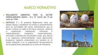 MARCO NORMATIVO
 REGLAMENTO AMBIENTAL PARA EL SECTOR
HIDROCARBUROS (RASH) – D.S. Nº 24335 del 19 de
Julio de 1996.
 ARTÍCULO 1°.- El presente Reglamento tiene por
objeto regular y establecer los limites y procedimientos
para las actividades del sector hidrocarburos que se
lleven a efecto en todo el territorio nacional, relativas
a: exploración, explotación, refinación e
industrialización, transporte, comercialización,
mercadeo y distribución de petróleo crudo, gas natural
y su respectiva comercialización, cuyas operaciones
produzcan impactos ambientales y/o sociales en el
medio ambiente y en la organización socioeconómica
de las poblaciones asentadas en su área de influencia.
 
