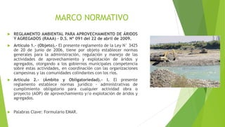 MARCO NORMATIVO
 REGLAMENTO AMBIENTAL PARA APROVECHAMIENTO DE ÁRIDOS
Y AGREGADOS (RAAA) – D.S. Nº 091 del 22 de abril de 2009.
 Artículo 1.- (Objeto).- El presente reglamento de la Ley N° 3425
de 20 de junio de 2006, tiene por objeto establecer normas
generales para la administración, regulación y manejo de las
actividades de aprovechamiento y explotación de áridos y
agregados, otorgando a los gobiernos municipales competencia
sobre estas actividades, en coordinación con las organizaciones
campesinas y las comunidades colindantes con los ríos.
 Artículo 2.- (Ámbito y Obligatoriedad).- I. El presente
reglamento establece normas jurídico - administrativas de
cumplimiento obligatorio para cualquier actividad obra o
proyecto (AOP) de aprovechamiento y/o explotación de áridos y
agregados.
 Palabras Clave: Formulario EMAR.
 