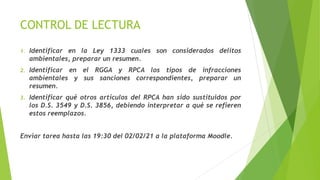 CONTROL DE LECTURA
1. Identificar en la Ley 1333 cuales son considerados delitos
ambientales, preparar un resumen.
2. Identificar en el RGGA y RPCA los tipos de infracciones
ambientales y sus sanciones correspondientes, preparar un
resumen.
3. Identificar qué otros artículos del RPCA han sido sustituidos por
los D.S. 3549 y D.S. 3856, debiendo interpretar a qué se refieren
estos reemplazos.
Enviar tarea hasta las 19:30 del 02/02/21 a la plataforma Moodle.
 