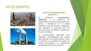 ANTECEDENTES
¿QUÉ ES LA CONTAMINACIÓN
AMBIENTAL?
 Se denomina contaminación
ambiental a la presencia de
componentes nocivos (ya sean químicos,
físicos o biológicos) en el medio
ambiente (entorno natural y artificial),
que supongan un perjuicio para los
seres vivos que lo habitan, incluyendo a
los seres humanos.
 La contaminación ambiental está
originada principalmente por causas
derivadas de la actividad humana, como
la emisión a la atmósfera de gases de
efecto invernadero o la explotación
desmedida de recursos naturales.
 