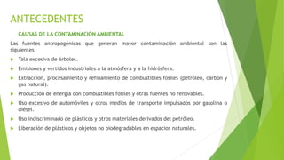 ANTECEDENTES
CAUSAS DE LA CONTAMINACIÓN AMBIENTAL
Las fuentes antropogénicas que generan mayor contaminación ambiental son las
siguientes:
 Tala excesiva de árboles.
 Emisiones y vertidos industriales a la atmósfera y a la hidrósfera.
 Extracción, procesamiento y refinamiento de combustibles fósiles (petróleo, carbón y
gas natural).
 Producción de energía con combustibles fósiles y otras fuentes no renovables.
 Uso excesivo de automóviles y otros medios de transporte impulsados por gasolina o
diésel.
 Uso indiscriminado de plásticos y otros materiales derivados del petróleo.
 Liberación de plásticos y objetos no biodegradables en espacios naturales.
 