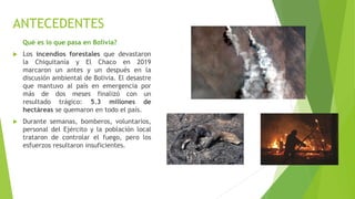 ANTECEDENTES
Qué es lo que pasa en Bolivia?
 Los incendios forestales que devastaron
la Chiquitanía y El Chaco en 2019
marcaron un antes y un después en la
discusión ambiental de Bolivia. El desastre
que mantuvo al país en emergencia por
más de dos meses finalizó con un
resultado trágico: 5.3 millones de
hectáreas se quemaron en todo el país.
 Durante semanas, bomberos, voluntarios,
personal del Ejército y la población local
trataron de controlar el fuego, pero los
esfuerzos resultaron insuficientes.
 