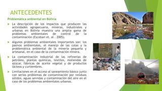 ANTECEDENTES
Problemática ambiental en Bolivia
 La descripción de los impactos que producen las
actividades agropecuaria, mineras, industriales y
urbanas en Bolivia muestra una amplia gama de
problemas ambientales de control de la
contaminación (Escobari et. al . 2005).
 Algunos problemas ambientales importantes son: los
pasivos ambientales, el manejo de las colas y la
problemática ambiental de la minería pequeña y
artesanal, en el caso de la contaminación minera.
 La contaminación industrial de las refinerías de
petróleo, plantas químicas, textiles, moliendas de
azúcar, fábricas de aceite vegetal y de productos
lácteos y curtiembres.
 Limitaciones en el acceso al saneamiento básico junto
con serios problemas de contaminación por residuos
sólidos, aguas servidas y contaminación del aire en el
caso de los problemas ambientales urbanos.
 