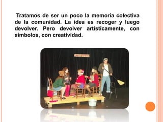 Tratamos de ser un poco la memoria colectiva
de la comunidad. La idea es recoger y luego
devolver. Pero devolver artísticamente, con
símbolos, con creatividad.
 