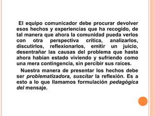 El equipo comunicador debe procurar devolver
esos hechos y experiencias que ha recogido, de
tal manera que ahora la comunidad pueda verlos
con otra perspectiva crítica, analizarlos,
discutirlos, reflexionarlos, emitir un juicio,
desentrañar las causas del problema que hasta
ahora habían estado viviendo y sufriendo como
una mera contingencia, sin percibir sus raíces.
  Nuestra manera de presentar los hechos debe
ser problematizadora, suscitar la reflexión. Es a
esto a lo que llamamos formulación pedagógica
del mensaje.
 