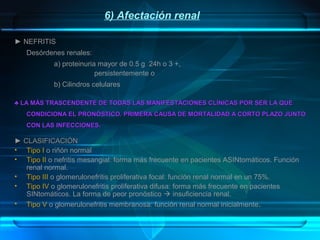 6) Afectación renal
► NEFRITIS
Desórdenes renales:
a) proteinuria mayor de 0.5 g 24h o 3 +,
persistentemente o
b) Cilindros celulares
♣ LA MÁS TRASCENDENTE DE TODAS LAS MANIFESTACIONES CLÍNICAS POR SER LA QUE
CONDICIONA EL PRONÓSTICO. PRIMERA CAUSA DE MORTALIDAD A CORTO PLAZO JUNTO
CON LAS INFECCIONES.

► CLASIFICACIÓN
• Tipo I o riñón normal
• Tipo II o nefritis mesangial: forma más frecuente en pacientes ASINtomáticos. Función
renal normal.
• Tipo III o glomerulonefritis proliferativa focal: función renal normal en un 75%.
• Tipo IV o glomerulonefritis proliferativa difusa: forma más frecuente en pacientes
SINtomáticos. La forma de peor pronóstico  insuficiencia renal.
• Tipo V o glomerulonefritis membranosa: función renal normal inicialmente .

 