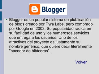 ●   Blogger es un popular sistema de plublicación
    de blogs creado por Pyra Labs, pero comprado
    por Google en 2003. Su popularidad radica en
    su facilidad de uso y los numerosos servicios
    que entrega a los usuarios. Uno de los
    atractivos del proyecto es justamente su
    nombre genérico, que quiere decir literalmente
    "hacedor de bitácoras".

                                        Volver
 