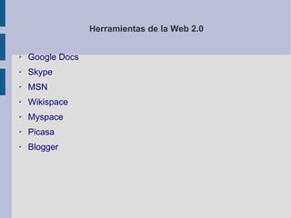 Herramientas de la Web 2.0


➢   Google Docs
➢   Skype
➢   MSN
➢   Wikispace
➢   Myspace
➢   Picasa
➢   Blogger
 