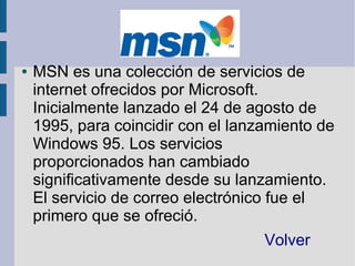 ●   MSN es una colección de servicios de
    internet ofrecidos por Microsoft.
    Inicialmente lanzado el 24 de agosto de
    1995, para coincidir con el lanzamiento de
    Windows 95. Los servicios
    proporcionados han cambiado
    significativamente desde su lanzamiento.
    El servicio de correo electrónico fue el
    primero que se ofreció.
                                    Volver
 