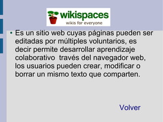 ●   Es un sitio web cuyas páginas pueden ser
    editadas por múltiples voluntarios, es
    decir permite desarrollar aprendizaje
    colaborativo través del navegador web,
    los usuarios pueden crear, modificar o
    borrar un mismo texto que comparten.



                                  Volver
 