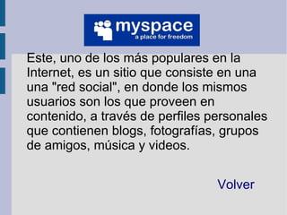 Este, uno de los más populares en la
Internet, es un sitio que consiste en una
una "red social", en donde los mismos
usuarios son los que proveen en
contenido, a través de perfiles personales
que contienen blogs, fotografías, grupos
de amigos, música y videos.


                                 Volver
 