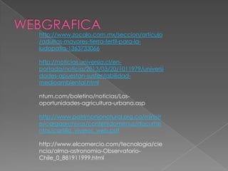 http://www.zocalo.com.mx/seccion/articulo
/adultas-mayores-tierra-fertil-para-la-
ludopatia-1363733066

http://noticias.universia.cl/en-
portada/noticia/2013/03/20/1011979/universi
dades-apuestan-sustentabilidad-
medioambiental.html

ntum.com/boletino/noticias/Las-
oportunidades-agricultura-urbana.asp

http://www.patrimonionatural.org.co/minisit
e/cargaarchivos/contenidomenus/docume
ntos/cartilla_viveros_web.pdf

http://www.elcomercio.com/tecnologia/cie
ncia/alma-astronomia-Observatorio-
Chile_0_881911999.html
 