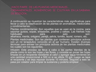 A continuación se muestran las características más significativas para
llevar a cabo la clasificación de las plantas en aromáticas, medicinales
y condimentarías:
Plantas condimentarías: Son aquellas que se usan en la cocina, para
sazonar guisos, sopas, ensaladas, postres y salsas. Las hierbas más
habituales                  para                 esto                 son:
albahaca, menta, orégano, perejil, salvia, tomillo, laurel, romero, etc.
Plantas medicinales: Son las plantas que contienen principios activos
con un rol terapéutico conocido en el ser humano. Existen diversas
técnicas para extraer los principios activos de las plantas medicinales
los cuales son los siguientes.
Infusión: Este proceso se lleva a cabo a las partes blandas de la
planta como lo son las hojas y las flores, y consiste en poner las hojas
limpias en un recipiente resistente al calor y agregar agua hirviendo en
una cantidad proporcional a 500 cc si se utiliza 10 grs. Luego se tapa
el recipiente y se deja reposar durante 10 minutos. Seguido a esto se
pasa por colador para limpiar la sustancia y poderla emplear.
 