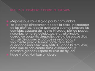    Mejor respuesta - Elegida por la comunidad
   Yo le pongo directamente sobre la tierra, y alrededor
    de las plantas, todo lo que sobra cuando preparo las
    comidas: cáscara de huevo triturada, piel de papas,
    naranjas, tomates, calabazas, etc., al principio
    queda un poquitito desprolijo, pero a los pocos días
    ya casi desaparece, porque se seca todo, y
    finalmente pasa a formar parte de la tierra,
    quedando una tierra muy fértil. Cuando la remuevo,
    noto que se han criado solas las lombrices, y
    bastante grandes. Espero te sirva de ayuda.
   hace 4 años Notificar un abuso.
 