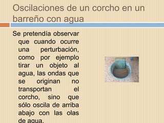 Oscilaciones de un corcho en un
barreño con agua
Se pretendía observar
que cuando ocurre
una perturbación,
como por ejemplo
tirar un objeto al
agua, las ondas que
se originan no
transportan el
corcho, sino que
sólo oscila de arriba
abajo con las olas
de agua.
 