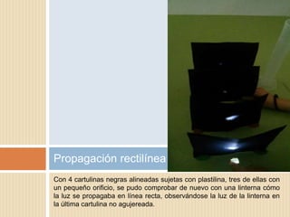 Con 4 cartulinas negras alineadas sujetas con plastilina, tres de ellas con
un pequeño orificio, se pudo comprobar de nuevo con una linterna cómo
la luz se propagaba en línea recta, observándose la luz de la linterna en
la última cartulina no agujereada.
Propagación rectilínea
 