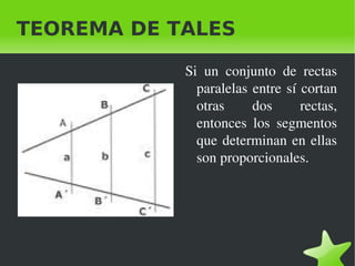    
TEOREMA DE TALES
Si  un  conjunto  de  rectas 
paralelas entre sí cortan 
otras  dos  rectas, 
entonces  los  segmentos 
que determinan en ellas 
son proporcionales.
 