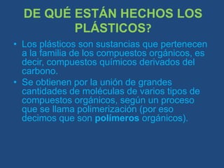 DE QUÉ ESTÁN HECHOS LOS PLÁSTICOS?Los plásticos son sustancias que pertenecen a la familia de los compuestos orgánicos, es decir, compuestos químicos derivados del carbono.Se obtienen por la unión de grandes cantidades de moléculas de varios tipos de compuestos orgánicos, según un proceso que se llama polimerización (por eso decimos que son polímeros orgánicos).
