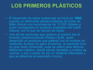 LOS PRIMEROS PLÁSTICOSEl desarrollo de estas sustancias se inició en 1860, cuando un fabricante estadounidense de bolas de billar ofreció una recompensa de 10.000 dólares a quien consiguiera un sustituto aceptable del marfil natural, con el que se hacían las bolas.Una de las personas que optaron al premio fue el inventor estadounidense Wesley Hyatt, quien desarrolló un producto que patentó con el nombre de celuloide. Aunque no ganó el premio, el celuloide tuvo un gran éxito comercial, pues se utilizó para fabricar diferentes objetos, desde placas dentales a cuellos de camisa, y eso a pesar de ser un material inflamable y que se deteriora al exponerlo a la luz.