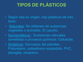 TIPOS DE PLÁSTICOSSegún sea su origen, hay plásticos de tres tipos:Naturales: Se obtienen de sustancias vegetales o animales. El caucho.Semisintéticos : Sustancias naturales sometidas a procesos químicos. Celuloide.Sintéticos: Derivados del petróleo. Poliuretano, poliestireno expandido, PVC, plexiglás, neopreno.